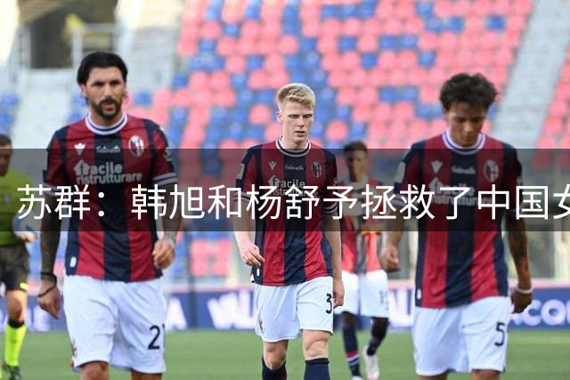 苏群：韩旭和杨舒予拯救了中国女篮 后者打出了国家队最漂亮一役